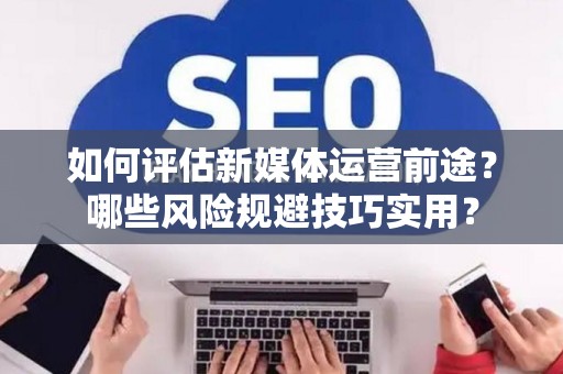 如何评估新媒体运营前途？哪些风险规避技巧实用？